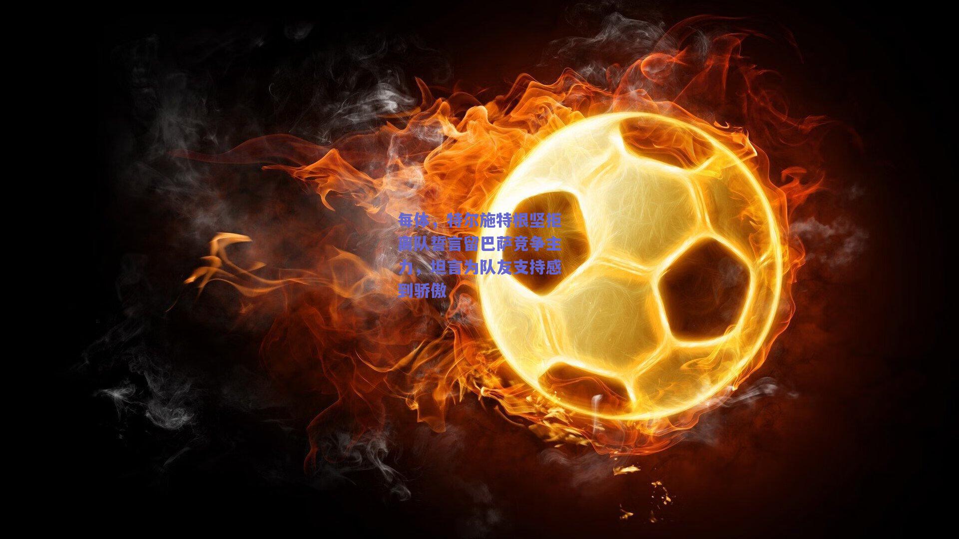 每体，特尔施特根坚拒离队誓言留巴萨竞争主力，坦言为队友支持感到骄傲